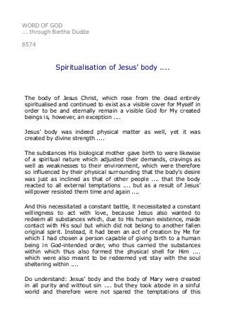 WORD OF GOD
... through Bertha Dudde
8574
Spiritualisation of Jesus’ body ....
The body of Jesus Christ, which rose from the dead entirely
spiritualised and continued to exist as a visible cover for Myself in
order to be and eternally remain a visible God for My created
beings is, however, an exception ....
Jesus’ body was indeed physical matter as well, yet it was
created by divine strength ....
The substances His biological mother gave birth to were likewise
of a spiritual nature which adjusted their demands, cravings as
well as weaknesses to their environment, which were therefore
so influenced by their physical surrounding that the body’s desire
was just as inclined as that of other people .... that the body
reacted to all external temptations .... but as a result of Jesus’
willpower resisted them time and again ....
And this necessitated a constant battle, it necessitated a constant
willingness to act with love, because Jesus also wanted to
redeem all substances which, due to His human existence, made
contact with His soul but which did not belong to another fallen
original spirit. Instead, it had been an act of creation by Me for
which I had chosen a person capable of giving birth to a human
being in God-intended order, who thus carried the substances
within which thus also formed the physical shell for Him ....
which were also meant to be redeemed yet stay with the soul
sheltering within ....
Do understand: Jesus’ body and the body of Mary were created
in all purity and without sin .... but they took abode in a sinful
world and therefore were not spared the temptations of this
 