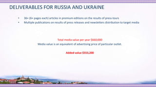 DELIVERABLES FOR RUSSIA AND UKRAINE
• 36+ (6+ pages each) articles in premium editions on the results of press-tours
• Multiple publications on results of press releases and newsletters distribution to target media
Total media value per year $660,000
Media value is an equivalent of advertising price of particular outlet.
Added value $553,200
 