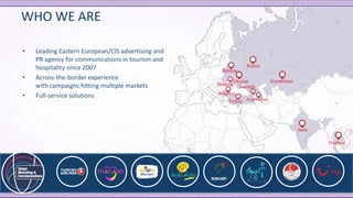 WHO WE ARE
• Leading Eastern European/CIS advertising and
PR agency for communications in tourism and
hospitality since 2007
• Across-the-border experience
with campaigns hitting multiple markets
• Full-service solutions
 