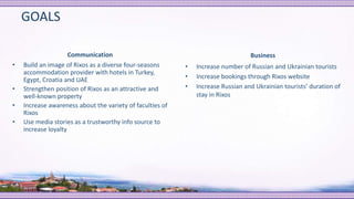 GOALS
Communication
• Build an image of Rixos as a diverse four-seasons
accommodation provider with hotels in Turkey,
Egypt, Croatia and UAE
• Strengthen position of Rixos as an attractive and
well-known property
• Increase awareness about the variety of faculties of
Rixos
• Use media stories as a trustworthy info source to
increase loyalty
Business
• Increase number of Russian and Ukrainian tourists
• Increase bookings through Rixos website
• Increase Russian and Ukrainian tourists’ duration of
stay in Rixos
 