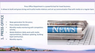 • News generation for the press;
• Press release distribution;
• Monthly media monitoring with competitors
activity;
• Media Relations (daily work with media
representatives, database updating, building
loyal community);
• Monthly reports.
Press Office Department is a powerful tool for travel business.
It allows to build and grow strong and trustful media relations and set up communication flow with media on a regular basis
1.PRESSOFFICE
 