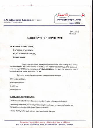 -------------~.~----.~~~,~--------------------------------------------------"---
D.V.Srikalpana Kannan, S.P.T., M.IAP.
Consultant Physiotherapist
Physiotherapy Clinic
'- 9840617719
19/11/2015
Chennai
CERTIFICATE OF EXPERIENCE
-,
TO: K.N.SINDHANAI MALARVIZHI,
G-l,PUSHKAR APARTMENTS,
3/5,27
TH
STREET,NANGANALLUR,
CHENNAI-600061.
This is to certify that the above mentioned person has been working at our IISAYEE
PHYSIOTHERAPYCLINIC" in the position of "CONSULTANT PHYSIOTHERAPIST"-FULLTIME BASISfor 8
hours per day and48 hours per week since 1
st
NOVEMBER 2004 to TILL DATE.The salary is Rs.10,000/-
per month and the annual salary is Rs.1/20,000.
During her period of employment she treated many patients with
Orthopaedic conditions
Neurologic conditions
Geriatric and
Sports conditions
DUTIES AND RESPONSIBILITIES:
l.Performs detailed and relevant assessment and review the existing medical records.
2. Examining the muscles/bones and joints by using the techniques of Inspection/Palpation and
Manipulation/various special tests and Diagnostic imaging.
3.Design the Physiotherapy treatment plans based on the diagnosis.
Consulting Hours: 10.00 a.m. to 1.00 p.m. 6.00 p.m. to 9.00 p.m.
No. 6/29, New Colony Main Road, Adambakkam, Chennai - 600 088.
 
