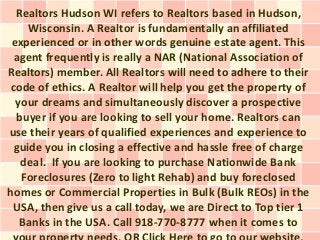 Realtors Hudson WI refers to Realtors based in Hudson,
     Wisconsin. A Realtor is fundamentally an affiliated
 experienced or in other words genuine estate agent. This
  agent frequently is really a NAR (National Association of
Realtors) member. All Realtors will need to adhere to their
 code of ethics. A Realtor will help you get the property of
  your dreams and simultaneously discover a prospective
  buyer if you are looking to sell your home. Realtors can
use their years of qualified experiences and experience to
  guide you in closing a effective and hassle free of charge
   deal. If you are looking to purchase Nationwide Bank
   Foreclosures (Zero to light Rehab) and buy foreclosed
homes or Commercial Properties in Bulk (Bulk REOs) in the
 USA, then give us a call today, we are Direct to Top tier 1
   Banks in the USA. Call 918-770-8777 when it comes to
 