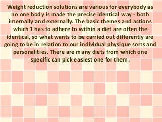 Weight reduction solutions are various for everybody as
   no one body is made the precise identical way - both
  internally and externally. The basic themes and actions
    which 1 has to adhere to within a diet are often the
 identical, so what wants to be carried out differently are
going to be in relation to our individual physique sorts and
    personalities. There are many diets from which one
           specific can pick easiest one for them.
 