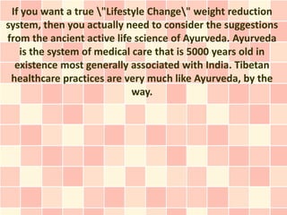 If you want a true "Lifestyle Change" weight reduction
system, then you actually need to consider the suggestions
from the ancient active life science of Ayurveda. Ayurveda
   is the system of medical care that is 5000 years old in
  existence most generally associated with India. Tibetan
 healthcare practices are very much like Ayurveda, by the
                            way.
 