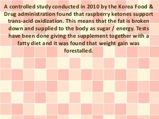 A controlled study conducted in 2010 by the Korea Food &
Drug administration found that raspberry ketones support
 trans-acid oxidization. This means that the fat is broken
 down and supplied to the body as sugar / energy. Tests
 have been done giving the supplement together with a
     fatty diet and it was found that weight gain was
                        forestalled.
 