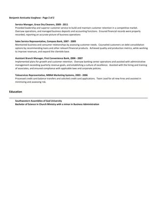 Benjamin Annicatta Varghese - Page 2 of 2
Service Manager, Grace Dry Cleaners, 2009 - 2011
Provided leadership and superior customer service to build and maintain customer retention in a competitive market.
Oversaw operations, and managed business deposits and accounting functions. Ensured financial records were properly
recorded, reporting an accurate picture of business operations
Sales Service Representative, Compass Bank, 2007 - 2009
Maintained business and consumer relationships by assessing customer needs. Counseled customers on debt consolidation
options by recommending loans and other relevant financial products. Achieved quality and production metrics, while working
to improve revenues, and expand the clientele base.
Assistant Branch Manager, First Convenience Bank, 2006 - 2007
Implemented plans for growth and customer retention. Oversaw banking center operations and assisted with administrative
management exceeding quarterly revenue goals, and establishing a culture of excellence. Assisted with the hiring and training
of associates, and ensured compliance with applicable laws and corporate policies.
Teleservices Representative, MBNA Marketing Systems, 2003 - 2006
Processed credit card balance transfers and solicited credit card applications. Team Lead for all new hires and assisted in
minimizing and assessing risk.
Education
Southwestern Assemblies of God University
Bachelor of Science in Church Ministry with a minor in Business Administration
 