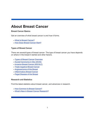 About Breast Cancer
Breast Cancer Basics
Get an overview of what breast cancer is and how it forms.
What Is Breast Cancer?
●
How Does Breast Cancer Start?
●
Types of Breast Cancer
There are several types of breast cancer. The type of breast cancer you have depends
on where in the breast it started and other factors.
Types of Breast Cancer Overview
●
Ductal Carcinoma in Situ (DCIS)
●
Invasive Breast Cancer (IDC/ILC)
●
Triple-negative Breast Cancer
●
Angiosarcoma of the Breast
●
Inflammatory Breast Cancer
●
Paget Disease of the Breast
●
Research and Statistics
Find the latest statistics about breast cancer, and advances in research.
How Common Is Breast Cancer?
●
What’s New in Breast Cancer Research?
●
1
 