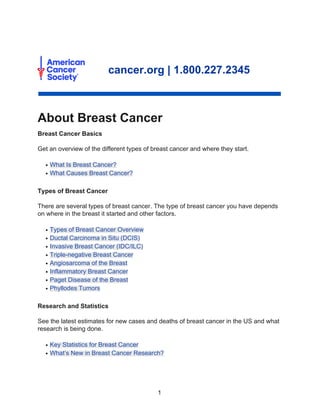 About Breast Cancer
cancer.org | 1.800.227.2345
Breast Cancer Basics
Get an overview of the different types of breast cancer and where they start.
What Is Breast Cancer?
●
What Causes Breast Cancer?
●
Types of Breast Cancer
There are several types of breast cancer. The type of breast cancer you have depends
on where in the breast it started and other factors.
Types of Breast Cancer Overview
●
Ductal Carcinoma in Situ (DCIS)
●
Invasive Breast Cancer (IDC/ILC)
●
Triple-negative Breast Cancer
●
Angiosarcoma of the Breast
●
Inflammatory Breast Cancer
●
Paget Disease of the Breast
●
Phyllodes Tumors
●
Research and Statistics
See the latest estimates for new cases and deaths of breast cancer in the US and what
research is being done.
Key Statistics for Breast Cancer
●
What’s New in Breast Cancer Research?
●
1
 