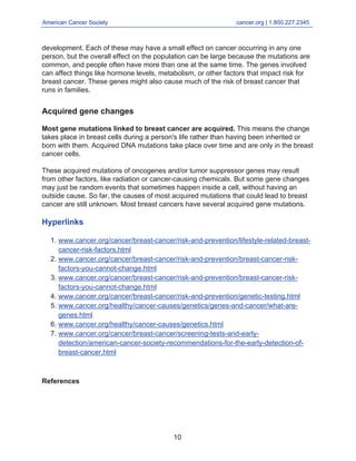 American Cancer Society cancer.org | 1.800.227.2345
____________________________________________________________________________________
development. Each of these may have a small effect on cancer occurring in any one
person, but the overall effect on the population can be large because the mutations are
common, and people often have more than one at the same time. The genes involved
can affect things like hormone levels, metabolism, or other factors that impact risk for
breast cancer. These genes might also cause much of the risk of breast cancer that
runs in families.
Acquired gene changes
Most gene mutations linked to breast cancer are acquired. This means the change
takes place in breast cells during a person's life rather than having been inherited or
born with them. Acquired DNA mutations take place over time and are only in the breast
cancer cells.
These acquired mutations of oncogenes and/or tumor suppressor genes may result
from other factors, like radiation or cancer-causing chemicals. But some gene changes
may just be random events that sometimes happen inside a cell, without having an
outside cause. So far, the causes of most acquired mutations that could lead to breast
cancer are still unknown. Most breast cancers have several acquired gene mutations.
Hyperlinks
www.cancer.org/cancer/breast-cancer/risk-and-prevention/lifestyle-related-breast-
cancer-risk-factors.html
1.
www.cancer.org/cancer/breast-cancer/risk-and-prevention/breast-cancer-risk-
factors-you-cannot-change.html
2.
www.cancer.org/cancer/breast-cancer/risk-and-prevention/breast-cancer-risk-
factors-you-cannot-change.html
3.
www.cancer.org/cancer/breast-cancer/risk-and-prevention/genetic-testing.html
4.
www.cancer.org/healthy/cancer-causes/genetics/genes-and-cancer/what-are-
genes.html
5.
www.cancer.org/healthy/cancer-causes/genetics.html
6.
www.cancer.org/cancer/breast-cancer/screening-tests-and-early-
detection/american-cancer-society-recommendations-for-the-early-detection-of-
breast-cancer.html
7.
References
10
 