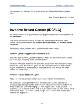 American Cancer Society cancer.org | 1.800.227.2345
____________________________________________________________________________________
eds. Diseases of the Breast. 5th ed. Philadelphia, Pa: Lippincott-Williams & Wilkins;
2014.
Last Revised: November 19, 2021
Invasive Breast Cancer (IDC/ILC)
Breast cancers that have spread into surrounding breast tissue are known as invasive
breast cancers.
Most breast cancers are invasive, but there are different types of invasive breast
cancer. The two most common are invasive ductal carcinoma and invasive lobular
carcinoma.
Inflammatory breast cancer is also a type of invasive breast cancer.
Invasive (infiltrating) ductal carcinoma (IDC)
This is the most common type of breast cancer. About 8 in 10 invasive breast cancers
are invasive (or infiltrating) ductal carcinomas (IDC).
IDC starts in the cells that line a milk duct in the breast. From there, the cancer breaks
through the wall of the duct, and grows into the nearby breast tissues. At this point, it
may be able to spread (metastasize) to other parts of the body through the lymph
system and bloodstream.
Invasive lobular carcinoma (ILC)
About 1 in 10 invasive breast cancers is an invasive lobular carcinoma (ILC).
ILC starts in the breast glands that make milk (lobules). Like IDC, it can spread
(metastasize) to other parts of the body. Invasive lobular carcinoma may be harder to
detect on physical exam and imaging, like mammograms, than invasive ductal
carcinoma. And compared to other kinds of invasive carcinoma, it is more likely to affect
both breasts. About 1 in 5 women with ILC might have cancer in both breasts at the
time they are diagnosed.
17
 