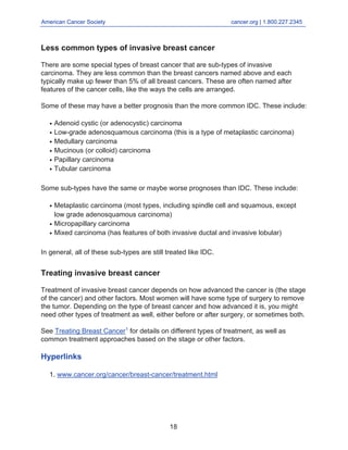 American Cancer Society cancer.org | 1.800.227.2345
____________________________________________________________________________________
Less common types of invasive breast cancer
There are some special types of breast cancer that are sub-types of invasive
carcinoma. They are less common than the breast cancers named above and each
typically make up fewer than 5% of all breast cancers. These are often named after
features of the cancer cells, like the ways the cells are arranged.
Some of these may have a better prognosis than the more common IDC. These include:
Adenoid cystic (or adenocystic) carcinoma
●
Low-grade adenosquamous carcinoma (this is a type of metaplastic carcinoma)
●
Medullary carcinoma
●
Mucinous (or colloid) carcinoma
●
Papillary carcinoma
●
Tubular carcinoma
●
Some sub-types have the same or maybe worse prognoses than IDC. These include:
Metaplastic carcinoma (most types, including spindle cell and squamous, except
low grade adenosquamous carcinoma)
●
Micropapillary carcinoma
●
Mixed carcinoma (has features of both invasive ductal and invasive lobular)
●
In general, all of these sub-types are still treated like IDC.
Treating invasive breast cancer
Treatment of invasive breast cancer depends on how advanced the cancer is (the stage
of the cancer) and other factors. Most women will have some type of surgery to remove
the tumor. Depending on the type of breast cancer and how advanced it is, you might
need other types of treatment as well, either before or after surgery, or sometimes both.
See Treating Breast Cancer1
for details on different types of treatment, as well as
common treatment approaches based on the stage or other factors.
Hyperlinks
www.cancer.org/cancer/breast-cancer/treatment.html
1.
18
 