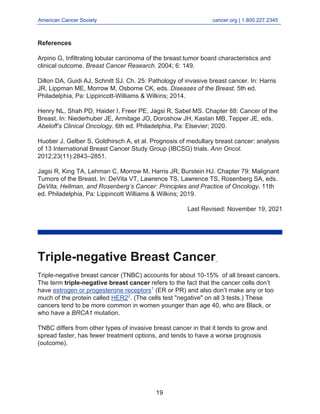 American Cancer Society cancer.org | 1.800.227.2345
____________________________________________________________________________________
References
Arpino G, Infiltrating lobular carcinoma of the breast:tumor board characteristics and
clinical outcome. Breast Cancer Research. 2004; 6: 149.
Dillon DA, Guidi AJ, Schnitt SJ. Ch. 25: Pathology of invasive breast cancer. In: Harris
JR, Lippman ME, Morrow M, Osborne CK, eds. Diseases of the Breast. 5th ed.
Philadelphia, Pa: Lippincott-Williams & Wilkins; 2014.
Henry NL, Shah PD, Haider I, Freer PE, Jagsi R, Sabel MS. Chapter 88: Cancer of the
Breast. In: Niederhuber JE, Armitage JO, Doroshow JH, Kastan MB, Tepper JE, eds.
Abeloff’s Clinical Oncology. 6th ed. Philadelphia, Pa: Elsevier; 2020.
Huober J, Gelber S, Goldhirsch A, et al. Prognosis of medullary breast cancer: analysis
of 13 International Breast Cancer Study Group (IBCSG) trials. Ann Oncol.
2012;23(11):2843–2851.
Jagsi R, King TA, Lehman C, Morrow M, Harris JR, Burstein HJ. Chapter 79: Malignant
Tumors of the Breast. In: DeVita VT, Lawrence TS, Lawrence TS, Rosenberg SA, eds.
DeVita, Hellman, and Rosenberg’s Cancer: Principles and Practice of Oncology. 11th
ed. Philadelphia, Pa: Lippincott Williams & Wilkins; 2019.
Last Revised: November 19, 2021
Triple-negative Breast Cancer
Triple-negative breast cancer (TNBC) accounts for about 10-15% of all breast cancers.
The term triple-negative breast cancer refers to the fact that the cancer cells don’t
have estrogen or progesterone receptors1
(ER or PR) and also don’t make any or too
much of the protein called HER22
. (The cells test "negative" on all 3 tests.) These
cancers tend to be more common in women younger than age 40, who are Black, or
who have a BRCA1 mutation.
TNBC differs from other types of invasive breast cancer in that it tends to grow and
spread faster, has fewer treatment options, and tends to have a worse prognosis
(outcome).
19
 
