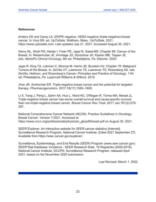 American Cancer Society cancer.org | 1.800.227.2345
____________________________________________________________________________________
References
Anders CK and Carey LA. ER/PR negative, HER2-negative (triple-negative) breast
cancer. In Vora SR, ed. UpToDate. Waltham, Mass.: UpToDate, 2021.
https://www.uptodate.com. Last updated July 21, 2021. Accessed August 30, 2021.
Henry NL, Shah PD, Haider I, Freer PE, Jagsi R, Sabel MS. Chapter 88: Cancer of the
Breast. In: Niederhuber JE, Armitage JO, Doroshow JH, Kastan MB, Tepper JE,
eds. Abeloff’s Clinical Oncology. 6th ed. Philadelphia, Pa: Elsevier; 2020.
Jagsi R, King TA, Lehman C, Morrow M, Harris JR, Burstein HJ. Chapter 79: Malignant
Tumors of the Breast. In: DeVita VT, Lawrence TS, Lawrence TS, Rosenberg SA, eds.
DeVita, Hellman, and Rosenberg’s Cancer: Principles and Practice of Oncology. 11th
ed. Philadelphia, Pa: Lippincott Williams & Wilkins; 2019.
Jhan JR, Andrechek ER. Triple-negative breast cancer and the potential for targeted
therapy. Pharmacogenomics. 2017;18(17):1595–1609.
Li X, Yang J, Peng L, Sahin AA, Huo L, Ward KC, O'Regan R, Torres MA, Meisel JL.
Triple-negative breast cancer has worse overall survival and cause-specific survival
than non-triple-negative breast cancer. Breast Cancer Res Treat. 2017 Jan;161(2):279-
287.
National Comprehensive Cancer Network (NCCN). Practice Guidelines in Oncology:
Breast Cancer. Version 7.2021. Accessed at
https://www.nccn.org/professionals/physician_gls/pdf/breast.pdf on August 30, 2021.
SEER*Explorer: An interactive website for SEER cancer statistics [Internet].
Surveillance Research Program, National Cancer Institute. [Cited 2021 September 27].
Available from https://seer.cancer.gov/explorer/.
Surveillance, Epidemiology, and End Results (SEER) Program (www.seer.cancer.gov)
SEER*Stat Database: Incidence - SEER Research Data, 18 Registries (2000-2018),
National Cancer Institute, DCCPS, Surveillance Research Program, released April
2021, based on the November 2020 submission.
Last Revised: March 1, 2022
23
 