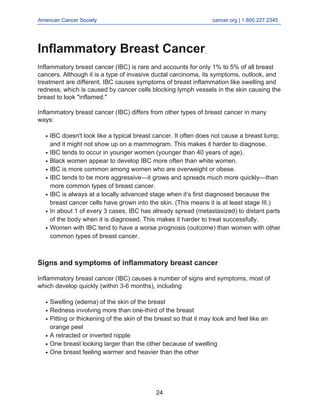 American Cancer Society cancer.org | 1.800.227.2345
____________________________________________________________________________________
Inflammatory Breast Cancer
Inflammatory breast cancer (IBC) is rare and accounts for only 1% to 5% of all breast
cancers. Although it is a type of invasive ductal carcinoma, its symptoms, outlook, and
treatment are different. IBC causes symptoms of breast inflammation like swelling and
redness, which is caused by cancer cells blocking lymph vessels in the skin causing the
breast to look "inflamed."
Inflammatory breast cancer (IBC) differs from other types of breast cancer in many
ways:
IBC doesn't look like a typical breast cancer. It often does not cause a breast lump,
and it might not show up on a mammogram. This makes it harder to diagnose.
●
IBC tends to occur in younger women (younger than 40 years of age).
●
Black women appear to develop IBC more often than white women.
●
IBC is more common among women who are overweight or obese.
●
IBC tends to be more aggressive—it grows and spreads much more quickly—than
more common types of breast cancer.
●
IBC is always at a locally advanced stage when it’s first diagnosed because the
breast cancer cells have grown into the skin. (This means it is at least stage III.)
●
In about 1 of every 3 cases, IBC has already spread (metastasized) to distant parts
of the body when it is diagnosed. This makes it harder to treat successfully.
●
Women with IBC tend to have a worse prognosis (outcome) than women with other
common types of breast cancer.
●
Signs and symptoms of inflammatory breast cancer
Inflammatory breast cancer (IBC) causes a number of signs and symptoms, most of
which develop quickly (within 3-6 months), including:
Swelling (edema) of the skin of the breast
●
Redness involving more than one-third of the breast
●
Pitting or thickening of the skin of the breast so that it may look and feel like an
orange peel
●
A retracted or inverted nipple
●
One breast looking larger than the other because of swelling
●
One breast feeling warmer and heavier than the other
●
24
 