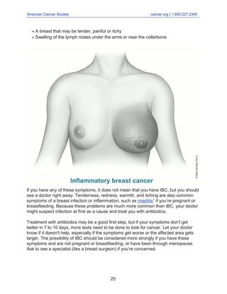 American Cancer Society cancer.org | 1.800.227.2345
____________________________________________________________________________________
A breast that may be tender, painful or itchy
●
Swelling of the lymph nodes under the arms or near the collarbone
●
If you have any of these symptoms, it does not mean that you have IBC, but you should
see a doctor right away. Tenderness, redness, warmth, and itching are also common
symptoms of a breast infection or inflammation, such as mastitis1
if you’re pregnant or
breastfeeding. Because these problems are much more common than IBC, your doctor
might suspect infection at first as a cause and treat you with antibiotics.
Treatment with antibiotics may be a good first step, but if your symptoms don’t get
better in 7 to 10 days, more tests need to be done to look for cancer. Let your doctor
know if it doesn't help, especially if the symptoms get worse or the affected area gets
larger. The possibility of IBC should be considered more strongly if you have these
symptoms and are not pregnant or breastfeeding, or have been through menopause.
Ask to see a specialist (like a breast surgeon) if you’re concerned.
25
 