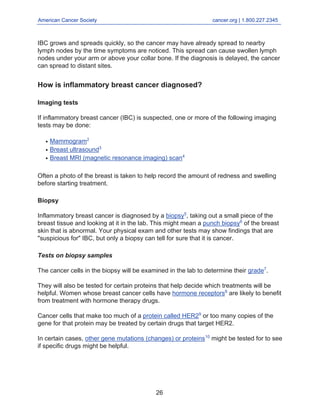 American Cancer Society cancer.org | 1.800.227.2345
____________________________________________________________________________________
IBC grows and spreads quickly, so the cancer may have already spread to nearby
lymph nodes by the time symptoms are noticed. This spread can cause swollen lymph
nodes under your arm or above your collar bone. If the diagnosis is delayed, the cancer
can spread to distant sites.
How is inflammatory breast cancer diagnosed?
Imaging tests
If inflammatory breast cancer (IBC) is suspected, one or more of the following imaging
tests may be done:
Mammogram2
●
Breast ultrasound3
●
Breast MRI (magnetic resonance imaging) scan4
●
Often a photo of the breast is taken to help record the amount of redness and swelling
before starting treatment.
Biopsy
Inflammatory breast cancer is diagnosed by a biopsy5
, taking out a small piece of the
breast tissue and looking at it in the lab. This might mean a punch biopsy6
of the breast
skin that is abnormal. Your physical exam and other tests may show findings that are
"suspicious for" IBC, but only a biopsy can tell for sure that it is cancer.
Tests on biopsy samples
The cancer cells in the biopsy will be examined in the lab to determine their grade7
.
They will also be tested for certain proteins that help decide which treatments will be
helpful. Women whose breast cancer cells have hormone receptors8
are likely to benefit
from treatment with hormone therapy drugs.
Cancer cells that make too much of a protein called HER29
or too many copies of the
gene for that protein may be treated by certain drugs that target HER2.
In certain cases, other gene mutations (changes) or proteins10
might be tested for to see
if specific drugs might be helpful.
26
 