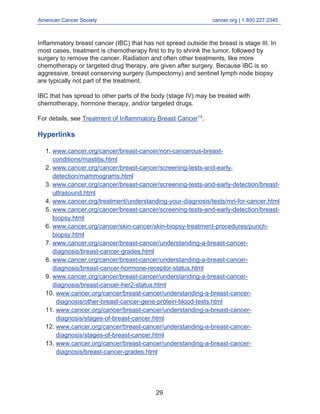 American Cancer Society cancer.org | 1.800.227.2345
____________________________________________________________________________________
Inflammatory breast cancer (IBC) that has not spread outside the breast is stage III. In
most cases, treatment is chemotherapy first to try to shrink the tumor, followed by
surgery to remove the cancer. Radiation and often other treatments, like more
chemotherapy or targeted drug therapy, are given after surgery. Because IBC is so
aggressive, breast conserving surgery (lumpectomy) and sentinel lymph node biopsy
are typically not part of the treatment.
IBC that has spread to other parts of the body (stage IV) may be treated with
chemotherapy, hormone therapy, and/or targeted drugs.
For details, see Treatment of Inflammatory Breast Cancer14
.
Hyperlinks
www.cancer.org/cancer/breast-cancer/non-cancerous-breast-
conditions/mastitis.html
1.
www.cancer.org/cancer/breast-cancer/screening-tests-and-early-
detection/mammograms.html
2.
www.cancer.org/cancer/breast-cancer/screening-tests-and-early-detection/breast-
ultrasound.html
3.
www.cancer.org/treatment/understanding-your-diagnosis/tests/mri-for-cancer.html
4.
www.cancer.org/cancer/breast-cancer/screening-tests-and-early-detection/breast-
biopsy.html
5.
www.cancer.org/cancer/skin-cancer/skin-biopsy-treatment-procedures/punch-
biopsy.html
6.
www.cancer.org/cancer/breast-cancer/understanding-a-breast-cancer-
diagnosis/breast-cancer-grades.html
7.
www.cancer.org/cancer/breast-cancer/understanding-a-breast-cancer-
diagnosis/breast-cancer-hormone-receptor-status.html
8.
www.cancer.org/cancer/breast-cancer/understanding-a-breast-cancer-
diagnosis/breast-cancer-her2-status.html
9.
www.cancer.org/cancer/breast-cancer/understanding-a-breast-cancer-
diagnosis/other-breast-cancer-gene-protein-blood-tests.html
10.
www.cancer.org/cancer/breast-cancer/understanding-a-breast-cancer-
diagnosis/stages-of-breast-cancer.html
11.
www.cancer.org/cancer/breast-cancer/understanding-a-breast-cancer-
diagnosis/stages-of-breast-cancer.html
12.
www.cancer.org/cancer/breast-cancer/understanding-a-breast-cancer-
diagnosis/breast-cancer-grades.html
13.
29
 