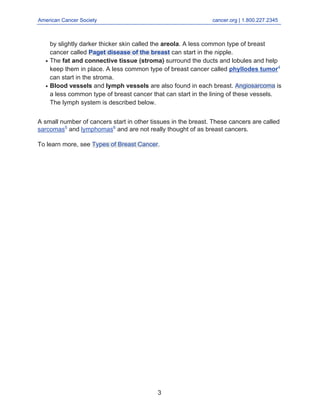 American Cancer Society cancer.org | 1.800.227.2345
____________________________________________________________________________________
by slightly darker thicker skin called the areola. A less common type of breast
cancer called Paget disease of the breast can start in the nipple.
The fat and connective tissue (stroma) surround the ducts and lobules and help
keep them in place. A less common type of breast cancer called phyllodes tumor4
can start in the stroma.
●
Blood vessels and lymph vessels are also found in each breast. Angiosarcoma is
a less common type of breast cancer that can start in the lining of these vessels.
The lymph system is described below.
●
A small number of cancers start in other tissues in the breast. These cancers are called
sarcomas5
and lymphomas6
and are not really thought of as breast cancers.
To learn more, see Types of Breast Cancer.
3
 