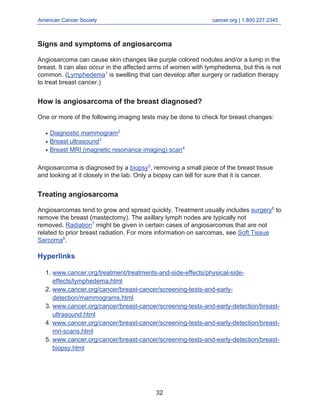 American Cancer Society cancer.org | 1.800.227.2345
____________________________________________________________________________________
Signs and symptoms of angiosarcoma
Angiosarcoma can cause skin changes like purple colored nodules and/or a lump in the
breast. It can also occur in the affected arms of women with lymphedema, but this is not
common. (Lymphedema1
is swelling that can develop after surgery or radiation therapy
to treat breast cancer.)
How is angiosarcoma of the breast diagnosed?
One or more of the following imaging tests may be done to check for breast changes:
Diagnostic mammogram2
●
Breast ultrasound3
●
Breast MRI (magnetic resonance imaging) scan4
●
Angiosarcoma is diagnosed by a biopsy5
, removing a small piece of the breast tissue
and looking at it closely in the lab. Only a biopsy can tell for sure that it is cancer.
Treating angiosarcoma
Angiosarcomas tend to grow and spread quickly. Treatment usually includes surgery6
to
remove the breast (mastectomy). The axillary lymph nodes are typically not
removed. Radiation7
might be given in certain cases of angiosarcomas that are not
related to prior breast radiation. For more information on sarcomas, see Soft Tissue
Sarcoma8
.
Hyperlinks
www.cancer.org/treatment/treatments-and-side-effects/physical-side-
effects/lymphedema.html
1.
www.cancer.org/cancer/breast-cancer/screening-tests-and-early-
detection/mammograms.html
2.
www.cancer.org/cancer/breast-cancer/screening-tests-and-early-detection/breast-
ultrasound.html
3.
www.cancer.org/cancer/breast-cancer/screening-tests-and-early-detection/breast-
mri-scans.html
4.
www.cancer.org/cancer/breast-cancer/screening-tests-and-early-detection/breast-
biopsy.html
5.
32
 
