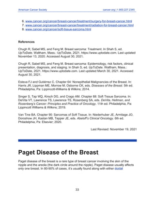 American Cancer Society cancer.org | 1.800.227.2345
____________________________________________________________________________________
www.cancer.org/cancer/breast-cancer/treatment/surgery-for-breast-cancer.html
6.
www.cancer.org/cancer/breast-cancer/treatment/radiation-for-breast-cancer.html
7.
www.cancer.org/cancer/soft-tissue-sarcoma.html
8.
References
Chugh R, Sabel MS, and Feng M. Breast sarcoma: Treatment. In Shah S, ed.
UpToDate. Waltham, Mass.: UpToDate, 2021. https://www.uptodate.com. Last updated
November 13, 2020. Accessed August 30, 2021.
Chugh R, Sabel MS, and Feng M. Breast sarcoma: Epidemiology, risk factors, clinical
presentation, diagnosis, and staging. In Shah S, ed. UpToDate. Waltham, Mass.:
UpToDate, 2021. https://www.uptodate.com. Last updated March 30, 2021. Accessed
August 30, 2021.
Esteva FJ and Gutiérrez C. Chapter 64: Nonepithelial Malignancies of the Breast. In:
Harris JR, Lippman ME, Morrow M, Osborne CK, eds. Diseases of the Breast. 5th ed.
Philadelphia, Pa: Lippincott-Williams & Wilkins; 2014.
Singer S, Tap WD, Kirsch DG, and Crago AM. Chapter 88: Soft Tissue Sarcoma. In:
DeVita VT, Lawrence TS, Lawrence TS, Rosenberg SA, eds. DeVita, Hellman, and
Rosenberg’s Cancer: Principles and Practice of Oncology. 11th ed. Philadelphia, Pa:
Lippincott Williams & Wilkins; 2019.
Van Tine BA. Chapter 90: Sarcomas of Soft Tissue. In: Niederhuber JE, Armitage JO,
Doroshow JH, Kastan MB, Tepper JE, eds. Abeloff’s Clinical Oncology. 6th ed.
Philadelphia, Pa: Elsevier; 2020.
Last Revised: November 19, 2021
Paget Disease of the Breast
Paget disease of the breast is a rare type of breast cancer involving the skin of the
nipple and the areola (the dark circle around the nipple). Paget disease usually affects
only one breast. In 80-90% of cases, it’s usually found along with either ductal
33
 