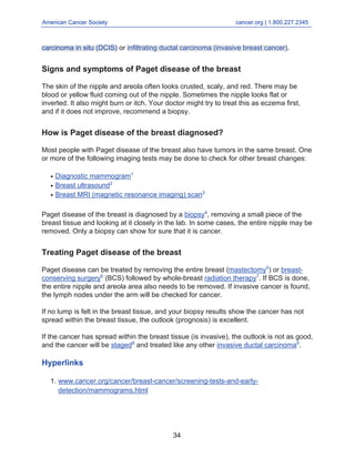 American Cancer Society cancer.org | 1.800.227.2345
____________________________________________________________________________________
carcinoma in situ (DCIS) or infiltrating ductal carcinoma (invasive breast cancer).
Signs and symptoms of Paget disease of the breast
The skin of the nipple and areola often looks crusted, scaly, and red. There may be
blood or yellow fluid coming out of the nipple. Sometimes the nipple looks flat or
inverted. It also might burn or itch. Your doctor might try to treat this as eczema first,
and if it does not improve, recommend a biopsy.
How is Paget disease of the breast diagnosed?
Most people with Paget disease of the breast also have tumors in the same breast. One
or more of the following imaging tests may be done to check for other breast changes:
Diagnostic mammogram1
●
Breast ultrasound2
●
Breast MRI (magnetic resonance imaging) scan3
●
Paget disease of the breast is diagnosed by a biopsy4
, removing a small piece of the
breast tissue and looking at it closely in the lab. In some cases, the entire nipple may be
removed. Only a biopsy can show for sure that it is cancer.
Treating Paget disease of the breast
Paget disease can be treated by removing the entire breast (mastectomy5
) or breast-
conserving surgery6
(BCS) followed by whole-breast radiation therapy7
. If BCS is done,
the entire nipple and areola area also needs to be removed. If invasive cancer is found,
the lymph nodes under the arm will be checked for cancer.
If no lump is felt in the breast tissue, and your biopsy results show the cancer has not
spread within the breast tissue, the outlook (prognosis) is excellent.
If the cancer has spread within the breast tissue (is invasive), the outlook is not as good,
and the cancer will be staged8
and treated like any other invasive ductal carcinoma9
.
Hyperlinks
www.cancer.org/cancer/breast-cancer/screening-tests-and-early-
detection/mammograms.html
1.
34
 