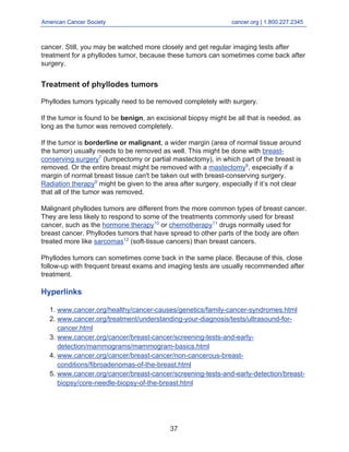 American Cancer Society cancer.org | 1.800.227.2345
____________________________________________________________________________________
cancer. Still, you may be watched more closely and get regular imaging tests after
treatment for a phyllodes tumor, because these tumors can sometimes come back after
surgery.
Treatment of phyllodes tumors
Phyllodes tumors typically need to be removed completely with surgery.
If the tumor is found to be benign, an excisional biopsy might be all that is needed, as
long as the tumor was removed completely.
If the tumor is borderline or malignant, a wider margin (area of normal tissue around
the tumor) usually needs to be removed as well. This might be done with breast-
conserving surgery7
(lumpectomy or partial mastectomy), in which part of the breast is
removed. Or the entire breast might be removed with a mastectomy8
, especially if a
margin of normal breast tissue can't be taken out with breast-conserving surgery.
Radiation therapy9
might be given to the area after surgery, especially if it’s not clear
that all of the tumor was removed.
Malignant phyllodes tumors are different from the more common types of breast cancer.
They are less likely to respond to some of the treatments commonly used for breast
cancer, such as the hormone therapy10
or chemotherapy11
drugs normally used for
breast cancer. Phyllodes tumors that have spread to other parts of the body are often
treated more like sarcomas12
(soft-tissue cancers) than breast cancers.
Phyllodes tumors can sometimes come back in the same place. Because of this, close
follow-up with frequent breast exams and imaging tests are usually recommended after
treatment.
Hyperlinks
www.cancer.org/healthy/cancer-causes/genetics/family-cancer-syndromes.html
1.
www.cancer.org/treatment/understanding-your-diagnosis/tests/ultrasound-for-
cancer.html
2.
www.cancer.org/cancer/breast-cancer/screening-tests-and-early-
detection/mammograms/mammogram-basics.html
3.
www.cancer.org/cancer/breast-cancer/non-cancerous-breast-
conditions/fibroadenomas-of-the-breast.html
4.
www.cancer.org/cancer/breast-cancer/screening-tests-and-early-detection/breast-
biopsy/core-needle-biopsy-of-the-breast.html
5.
37
 
