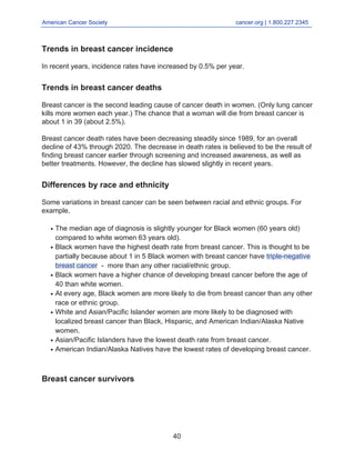 American Cancer Society cancer.org | 1.800.227.2345
____________________________________________________________________________________
Trends in breast cancer incidence
In recent years, incidence rates have increased by 0.5% per year.
Trends in breast cancer deaths
Breast cancer is the second leading cause of cancer death in women. (Only lung cancer
kills more women each year.) The chance that a woman will die from breast cancer is
about 1 in 39 (about 2.5%).
Breast cancer death rates have been decreasing steadily since 1989, for an overall
decline of 43% through 2020. The decrease in death rates is believed to be the result of
finding breast cancer earlier through screening and increased awareness, as well as
better treatments. However, the decline has slowed slightly in recent years.
Differences by race and ethnicity
Some variations in breast cancer can be seen between racial and ethnic groups. For
example,
The median age of diagnosis is slightly younger for Black women (60 years old)
compared to white women 63 years old).
●
Black women have the highest death rate from breast cancer. This is thought to be
partially because about 1 in 5 Black women with breast cancer have triple-negative
breast cancer - more than any other racial/ethnic group.
●
Black women have a higher chance of developing breast cancer before the age of
40 than white women.
●
At every age, Black women are more likely to die from breast cancer than any other
race or ethnic group.
●
White and Asian/Pacific Islander women are more likely to be diagnosed with
localized breast cancer than Black, Hispanic, and American Indian/Alaska Native
women.
●
Asian/Pacific Islanders have the lowest death rate from breast cancer.
●
American Indian/Alaska Natives have the lowest rates of developing breast cancer.
●
Breast cancer survivors
40
 