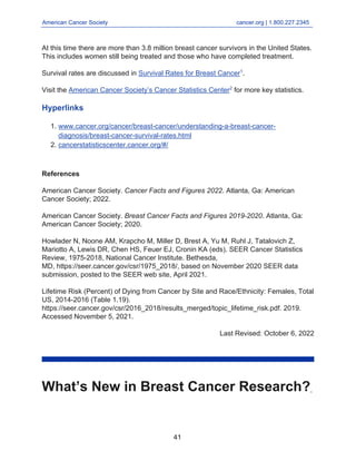 American Cancer Society cancer.org | 1.800.227.2345
____________________________________________________________________________________
At this time there are more than 3.8 million breast cancer survivors in the United States.
This includes women still being treated and those who have completed treatment.
Survival rates are discussed in Survival Rates for Breast Cancer1
.
Visit the American Cancer Society’s Cancer Statistics Center2
for more key statistics.
Hyperlinks
www.cancer.org/cancer/breast-cancer/understanding-a-breast-cancer-
diagnosis/breast-cancer-survival-rates.html
1.
cancerstatisticscenter.cancer.org/#/
2.
References
American Cancer Society. Cancer Facts and Figures 2022. Atlanta, Ga: American
Cancer Society; 2022.
American Cancer Society. Breast Cancer Facts and Figures 2019-2020. Atlanta, Ga:
American Cancer Society; 2020.
Howlader N, Noone AM, Krapcho M, Miller D, Brest A, Yu M, Ruhl J, Tatalovich Z,
Mariotto A, Lewis DR, Chen HS, Feuer EJ, Cronin KA (eds). SEER Cancer Statistics
Review, 1975-2018, National Cancer Institute. Bethesda,
MD, https://seer.cancer.gov/csr/1975_2018/, based on November 2020 SEER data
submission, posted to the SEER web site, April 2021.
Lifetime Risk (Percent) of Dying from Cancer by Site and Race/Ethnicity: Females, Total
US, 2014-2016 (Table 1.19).
https://seer.cancer.gov/csr/2016_2018/results_merged/topic_lifetime_risk.pdf. 2019.
Accessed November 5, 2021.
Last Revised: October 6, 2022
What’s New in Breast Cancer Research?
41
 