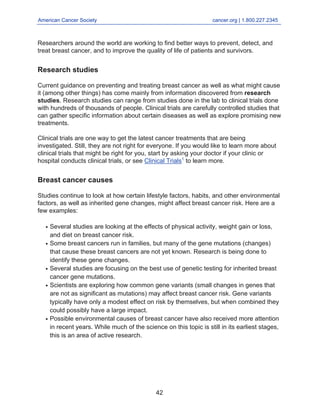 American Cancer Society cancer.org | 1.800.227.2345
____________________________________________________________________________________
Researchers around the world are working to find better ways to prevent, detect, and
treat breast cancer, and to improve the quality of life of patients and survivors.
Research studies
Current guidance on preventing and treating breast cancer as well as what might cause
it (among other things) has come mainly from information discovered from research
studies. Research studies can range from studies done in the lab to clinical trials done
with hundreds of thousands of people. Clinical trials are carefully controlled studies that
can gather specific information about certain diseases as well as explore promising new
treatments.
Clinical trials are one way to get the latest cancer treatments that are being
investigated. Still, they are not right for everyone. If you would like to learn more about
clinical trials that might be right for you, start by asking your doctor if your clinic or
hospital conducts clinical trials, or see Clinical Trials1
to learn more.
Breast cancer causes
Studies continue to look at how certain lifestyle factors, habits, and other environmental
factors, as well as inherited gene changes, might affect breast cancer risk. Here are a
few examples:
Several studies are looking at the effects of physical activity, weight gain or loss,
and diet on breast cancer risk.
●
Some breast cancers run in families, but many of the gene mutations (changes)
that cause these breast cancers are not yet known. Research is being done to
identify these gene changes.
●
Several studies are focusing on the best use of genetic testing for inherited breast
cancer gene mutations.
●
Scientists are exploring how common gene variants (small changes in genes that
are not as significant as mutations) may affect breast cancer risk. Gene variants
typically have only a modest effect on risk by themselves, but when combined they
could possibly have a large impact.
●
Possible environmental causes of breast cancer have also received more attention
in recent years. While much of the science on this topic is still in its earliest stages,
this is an area of active research.
●
42
 