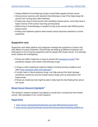 American Cancer Society cancer.org | 1.800.227.2345
____________________________________________________________________________________
Testing different immunotherapy drugs to treat triple-negative breast cancer
●
Giving cancer vaccines with standard chemotherapy to see if this helps keep the
cancer from coming back after treatment
●
Finding new ways to treat women with hereditary breast cancer, since they have a
higher chance of the cancer recurring (coming back)
●
Determining if chemotherapy is needed to treat every woman with HER2-positive
breast cancer
●
Finding new treatment options when breast cancer becomes resistant to current
treatments
●
Supportive care
Supportive care helps patients and caregivers manage the symptoms of cancer and
side effects of cancer treatment. Clinical trials are looking at different medicines and
techniques to try to improve supportive care for people with breast cancer. For example,
some studies are investigating:
If there are better medicines or ways to prevent the damage to nerves9
that
sometimes happen with certain chemotherapy drugs
●
If drugs or other treatments might be helpful in limiting memory problems and
other brain symptoms after chemotherapy10
●
If certain heart or blood pressure drugs, can help prevent the heart damage
sometimes caused by common breast cancer drugs such as doxorubicin and
trastuzumab
●
If there are medicines that might be able to help treat the tired feeling that cancer
can cause
●
Breast Cancer Research Highlights11
The Society's research program has played a crucial role in saving lives from breast
cancer. See examples of our current research.
Hyperlinks
www.cancer.org/treatment/treatments-and-side-effects/clinical-trials.html
1.
www.cancer.org/cancer/breast-cancer/risk-and-prevention/deciding-whether-to-
2.
45
 