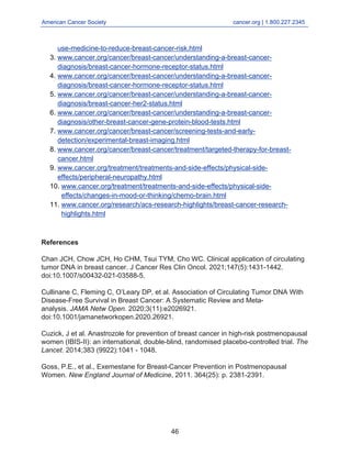 American Cancer Society cancer.org | 1.800.227.2345
____________________________________________________________________________________
use-medicine-to-reduce-breast-cancer-risk.html
www.cancer.org/cancer/breast-cancer/understanding-a-breast-cancer-
diagnosis/breast-cancer-hormone-receptor-status.html
3.
www.cancer.org/cancer/breast-cancer/understanding-a-breast-cancer-
diagnosis/breast-cancer-hormone-receptor-status.html
4.
www.cancer.org/cancer/breast-cancer/understanding-a-breast-cancer-
diagnosis/breast-cancer-her2-status.html
5.
www.cancer.org/cancer/breast-cancer/understanding-a-breast-cancer-
diagnosis/other-breast-cancer-gene-protein-blood-tests.html
6.
www.cancer.org/cancer/breast-cancer/screening-tests-and-early-
detection/experimental-breast-imaging.html
7.
www.cancer.org/cancer/breast-cancer/treatment/targeted-therapy-for-breast-
cancer.html
8.
www.cancer.org/treatment/treatments-and-side-effects/physical-side-
effects/peripheral-neuropathy.html
9.
www.cancer.org/treatment/treatments-and-side-effects/physical-side-
effects/changes-in-mood-or-thinking/chemo-brain.html
10.
www.cancer.org/research/acs-research-highlights/breast-cancer-research-
highlights.html
11.
References
Chan JCH, Chow JCH, Ho CHM, Tsui TYM, Cho WC. Clinical application of circulating
tumor DNA in breast cancer. J Cancer Res Clin Oncol. 2021;147(5):1431-1442.
doi:10.1007/s00432-021-03588-5.
Cullinane C, Fleming C, O’Leary DP, et al. Association of Circulating Tumor DNA With
Disease-Free Survival in Breast Cancer: A Systematic Review and Meta-
analysis. JAMA Netw Open. 2020;3(11):e2026921.
doi:10.1001/jamanetworkopen.2020.26921.
Cuzick, J et al. Anastrozole for prevention of breast cancer in high-risk postmenopausal
women (IBIS-II): an international, double-blind, randomised placebo-controlled trial. The
Lancet. 2014;383 (9922):1041 - 1048.
Goss, P.E., et al., Exemestane for Breast-Cancer Prevention in Postmenopausal
Women. New England Journal of Medicine, 2011. 364(25): p. 2381-2391.
46
 