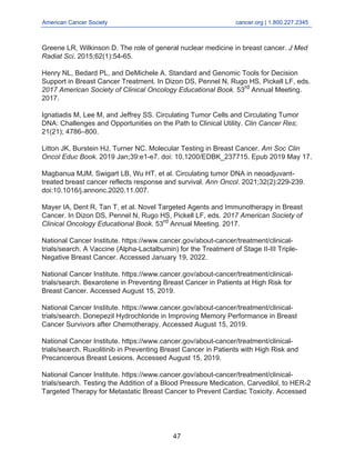 American Cancer Society cancer.org | 1.800.227.2345
____________________________________________________________________________________
Greene LR, Wilkinson D. The role of general nuclear medicine in breast cancer. J Med
Radiat Sci. 2015;62(1):54-65.
Henry NL, Bedard PL, and DeMichele A. Standard and Genomic Tools for Decision
Support in Breast Cancer Treatment. In Dizon DS, Pennel N, Rugo HS, Pickell LF, eds.
2017 American Society of Clinical Oncology Educational Book. 53rd
Annual Meeting.
2017.
Ignatiadis M, Lee M, and Jeffrey SS. Circulating Tumor Cells and Circulating Tumor
DNA: Challenges and Opportunities on the Path to Clinical Utility. Clin Cancer Res;
21(21); 4786–800.
Litton JK, Burstein HJ, Turner NC. Molecular Testing in Breast Cancer. Am Soc Clin
Oncol Educ Book. 2019 Jan;39:e1-e7. doi: 10.1200/EDBK_237715. Epub 2019 May 17.
Magbanua MJM, Swigart LB, Wu HT, et al. Circulating tumor DNA in neoadjuvant-
treated breast cancer reflects response and survival. Ann Oncol. 2021;32(2):229-239.
doi:10.1016/j.annonc.2020.11.007.
Mayer IA, Dent R, Tan T, et al. Novel Targeted Agents and Immunotherapy in Breast
Cancer. In Dizon DS, Pennel N, Rugo HS, Pickell LF, eds. 2017 American Society of
Clinical Oncology Educational Book. 53rd
Annual Meeting. 2017.
National Cancer Institute. https://www.cancer.gov/about-cancer/treatment/clinical-
trials/search. A Vaccine (Alpha-Lactalbumin) for the Treatment of Stage II-III Triple-
Negative Breast Cancer. Accessed January 19, 2022.
National Cancer Institute. https://www.cancer.gov/about-cancer/treatment/clinical-
trials/search. Bexarotene in Preventing Breast Cancer in Patients at High Risk for
Breast Cancer. Accessed August 15, 2019.
National Cancer Institute. https://www.cancer.gov/about-cancer/treatment/clinical-
trials/search. Donepezil Hydrochloride in Improving Memory Performance in Breast
Cancer Survivors after Chemotherapy. Accessed August 15, 2019.
National Cancer Institute. https://www.cancer.gov/about-cancer/treatment/clinical-
trials/search. Ruxolitinib in Preventing Breast Cancer in Patients with High Risk and
Precancerous Breast Lesions. Accessed August 15, 2019.
National Cancer Institute. https://www.cancer.gov/about-cancer/treatment/clinical-
trials/search. Testing the Addition of a Blood Pressure Medication, Carvedilol, to HER-2
Targeted Therapy for Metastatic Breast Cancer to Prevent Cardiac Toxicity. Accessed
47
 