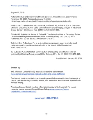 Written by
American Cancer Society cancer.org | 1.800.227.2345
____________________________________________________________________________________
August 15, 2019.
National Institute of Environmental Health Sciences. Breast Cancer. Last reviewed
November 15, 2021. Accessed January 19, 2022.
https://www.niehs.nih.gov/health/topics/conditions/breast-cancer/index.cfm.
Rossi G, Mu Z, Rademaker AW, Austin LK, Strickland KS, Costa RLB et al. Cell-Free
DNA and Circulating Tumor Cells: Comprehensive Liquid Biopsy Analysis in Advanced
Breast Cancer. Clin Cancer Res. 2018 Feb 1;24(3):560-568.
Shoukry M, Broccard S, Kaplan J, Gabriel E. The Emerging Role of Circulating Tumor
DNA in the Management of Breast Cancer. Cancers (Basel). 2021;13(15):3813.
Published 2021 Jul 29. doi:10.3390/cancers13153813.
Solin LJ, Gray R, Baehner FL, et al. A multigene expression assay to predict local
recurrence risk for ductal carcinoma in situ of the breast. J Natl Cancer Inst.
2013;105:701-710.
Yu M, Bardia A, Aceto N et al. Ex vivo culture of circulating breast tumor cells for
individualized testing of drug susceptibility. Science. 2014 Jul 11; 345(6193): 216–220.
Last Revised: January 25, 2022
The American Cancer Society medical and editorial content team
(www.cancer.org/cancer/acs-medical-content-and-news-staff.html)
Our team is made up of doctors and oncology certified nurses with deep knowledge of
cancer care as well as journalists, editors, and translators with extensive experience in
medical writing.
American Cancer Society medical information is copyrighted material. For reprint
requests, please see our Content Usage Policy (www.cancer.org/about-
us/policies/content-usage.html).
cancer.org | 1.800.227.2345
48
 