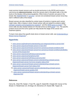 American Cancer Society cancer.org | 1.800.227.2345
____________________________________________________________________________________
most common breast cancers such as ductal carcinoma in situ (DCIS) and invasive
carcinoma are adenocarcinomas, since the cancers start in the gland cells in the milk
ducts or the lobules (milk-producing glands). Other kinds of cancers can grow in the
breast, like angiosarcoma or sarcoma7
, but are not considered breast cancer since they
start in different cells of the breast.
Breast cancers are also classified by certain types of proteins or genes each cancer
might make. After a biopsy is done, breast cancer cells are tested for proteins called
estrogen receptors and progesterone receptors8
, and the HER2 gene or protein9
. The
tumor cells are also closely looked at in the lab to find out what grade10
it is. The specific
proteins found and the tumor grade can help decide the stage of the cancer and
treatment options.
To learn more about the specific tests done on breast cancer cells, see Understanding a
Breast Cancer Diagnosis11
.
Hyperlinks
www.cancer.org/treatment/understanding-your-diagnosis/what-is-cancer.html
1.
www.cancer.org/cancer/breast-cancer-in-men.html
2.
www.cancer.org/cancer/breast-cancer/non-cancerous-breast-conditions.html
3.
www.cancer.org/cancer/breast-cancer/non-cancerous-breast-conditions/phyllodes-
tumors-of-the-breast.html
4.
www.cancer.org/cancer/soft-tissue-sarcoma.html
5.
www.cancer.org/cancer/lymphoma.html
6.
www.cancer.org/cancer/soft-tissue-sarcoma.html
7.
www.cancer.org/cancer/breast-cancer/understanding-a-breast-cancer-
diagnosis/breast-cancer-hormone-receptor-status.html
8.
www.cancer.org/cancer/breast-cancer/understanding-a-breast-cancer-
diagnosis/breast-cancer-her2-status.html
9.
www.cancer.org/cancer/breast-cancer/understanding-a-breast-cancer-
diagnosis/breast-cancer-grades.html
10.
www.cancer.org/cancer/breast-cancer/understanding-a-breast-cancer-
diagnosis.html
11.
References
Henry NL, Shah PD, Haider I, Freer PE, Jagsi R, Sabel MS. Chapter 88: Cancer of the
Breast. In: Niederhuber JE, Armitage JO, Doroshow JH, Kastan MB, Tepper JE,
7
 
