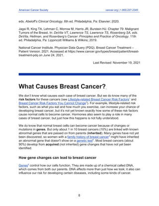 American Cancer Society cancer.org | 1.800.227.2345
____________________________________________________________________________________
eds. Abeloff’s Clinical Oncology. 6th ed. Philadelphia, Pa: Elsevier; 2020.
Jagsi R, King TA, Lehman C, Morrow M, Harris JR, Burstein HJ. Chapter 79: Malignant
Tumors of the Breast. In: DeVita VT, Lawrence TS, Lawrence TS, Rosenberg SA, eds.
DeVita, Hellman, and Rosenberg’s Cancer: Principles and Practice of Oncology. 11th
ed. Philadelphia, Pa: Lippincott Williams & Wilkins; 2019.
National Cancer Institute. Physician Data Query (PDQ). Breast Cancer Treatment –
Patient Version. 2021. Accessed at https://www.cancer.gov/types/breast/patient/breast-
treatment-pdq on June 24, 2021.
Last Revised: November 19, 2021
What Causes Breast Cancer?
We don’t know what causes each case of breast cancer. But we do know many of the
risk factors for these cancers (see Lifestyle-related Breast Cancer Risk Factors1
and
Breast Cancer Risk Factors You Cannot Change2
). For example, lifestyle-related risk
factors, such as what you eat and how much you exercise, can increase your chance of
developing breast cancer, but it’s not yet known exactly how some of these risk factors
cause normal cells to become cancer. Hormones also seem to play a role in many
cases of breast cancer, but just how this happens is not fully understood.
We do know that normal breast cells can become cancer because of changes or
mutations in genes. But only about 1 in 10 breast cancers (10%) are linked with known
abnormal genes that are passed on from parents (inherited). Many genes have not yet
been discovered, so women with a family history of breast cancer3
might have inherited
an abnormal gene that doesn't show on a genetic test4
. Most breast cancers (about
90%) develop from acquired (not inherited) gene changes that have not yet been
identified.
How gene changes can lead to breast cancer
Genes5
control how our cells function. They are made up of a chemical called DNA,
which comes from both our parents. DNA affects more than just how we look; it also can
influence our risk for developing certain diseases, including some kinds of cancer.
8
 