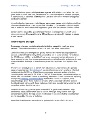 American Cancer Society cancer.org | 1.800.227.2345
____________________________________________________________________________________
Normal cells have genes called proto-oncogenes, which help control when the cells
grow, divide to make new cells, or stay alive. If a proto-oncogene is mutated (changed)
in a certain way, it becomes an oncogene. Cells that have these mutated oncogenes
can become cancer.
Normal cells also have genes called tumor suppressor genes, which help control how
often normal cells divide in two, repair DNA mistakes, or cause cells to die at the right
time. If a cell has a mutated tumor suppressor gene, then the cell can turn into cancer.
Cancers can be caused by gene changes that turn on oncogenes or turn off tumor
suppressor genes. Changes in many different genes are usually needed to cause
breast cancer.
Inherited gene changes
Some gene changes (mutations) are inherited or passed to you from your
parents. This means the mutations are in all your cells when you are born.
Certain inherited gene changes can greatly increase the risk for developing certain
cancers and are linked to many of the cancers that run in some families. For instance,
the BRCA genes (BRCA1 and BRCA2) are tumor suppressor genes. When one of
these genes changes, it no longer suppresses abnormal cell growth, and cancer is more
likely to develop. A change in one of these genes can be passed from a parent to a
child.
Women have already begun to benefit from advances in understanding the genetic
basis of breast cancer. Genetic testing6
can identify some women who have inherited
mutations in the BRCA1 or BRCA2 tumor suppressor genes as well as other less
common genes such as PALB2, ATM, or CHEK2. These women can then take steps to
reduce their risk of breast cancer by increasing awareness of their breasts and following
appropriate screening recommendations7
to help find cancer at an earlier, more
treatable stage. Since these mutations are also often associated with other cancers
(besides breast), women with these mutations might also consider early screening and
preventive actions for other cancers.
Mutations in tumor suppressor genes like the BRCA genes are considered “high
penetrance” because they often lead to cancer. Although many women with high
penetrance mutations develop cancer, most cases of cancer (including breast cancer)
are not caused by this kind of mutation.
More often, low-penetrance mutations or gene variations are a factor in cancer
9
 