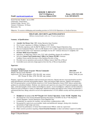 Roger T. Bryant Resume Page 1of 5
ROGER T. BRYANT
8167 US Highway 6 Home: (309) 949-2480
Email: rogerbryant1@gmail.com Geneseo, Illinois 61254 Cell: 309-945-8173
Social Security Number: xxx-xx-2846
Citizenship: United States
Federal Civilian Service: N/A
Veteran’s Preference: 10 Points
Relocation: Yes
Objective: To secure a challenging and rewarding position in UAV/sUAS Operations or Analysis Services
MILITARY, SECURITY and INTELLIGENCE
Military-trained leader with over 15 years of experience
Summary of Qualifications:
 Awarded the Bronze Star: 2003 during Operation Iraqi Freedom
 Over 4 years’ experience in Military Intelligence UAV NCO
 26 Months experience with the RQ7-B Shadow UAV in Combat Support Operations Iraq
 Mission Commander/Planner with over200 Shadow UAV combat support missions during two tours in Iraq
 Supervised the initial UAV Operations and Flights for the 101st Airborne Division Ft. Campbell, KY
 Previous DOD Secret Clearance
 Experience in Flight logs, Falcon view, UAV pilot scheduling, airspace de-confliction
 Served as Liaison Non-Commissioned Officer In Charge (NCOIC) between
Coalition Forces and the Governor of the Northern Province of Iraq
 Provided convoy operations and security for Military Liaison Staff City of Mosul
 Controlled access and entry badge approval into the City of Mosul, Iraq facilities
Experience
US Army Intelligence
Unmanned Aerial Systems Sergeant / Mission Commander 2004-2009
Brigade Special Troops Battalion Hours per week: 60
Supervisors: CW2 Kevin Bearden; (270) 956-1428 may contact Salary: $34K per year
SFC Thomas W. Elms; (270) 956-1428 may contact
Prepares, supervises,and coordinates aerial reconnaissance missions. Operate mission sensor/payload for sensitive
target identification and aerial photographic imagery. Plans and analyzes flight missions. Deploys and redeploys
the UAS ground and air system. Performs duties as a UAS Tactical Operations Center (TOC) liaison and provides
guidance to subordinate Soldiers. Performs site selection and supervises site setup ofUAS ground equipment using
maps, aerial photographs,terrain studies and intelligence reports. Assist in intelligence collection and dissemination.
Supervises and coordinates a variety of employment methods for higher and adjacent units.Creates and maintains a
operational data base. Being selected to assist in the implementation of UAS airfield security and force protection in
Iraq.
 Handpicked to serve as the 502nd Brigade UAS Tactical Operations Center NCOIC Baghdad, Iraq
 Developed the UAS Tactical Standard Operation Procedures (TACSOP) for the 2nd 502 Parachute
Infantry Regiment Tactical Operations Center Baghdad, Iraq
 Commended by superiors for excellent oral and written communications skills
 Recognized by supervisors as an excellent leader and multifaceted manager, during crisis situations
and periods of high tempo and stress
 Elevated the performance of Junior Non-Commissioned Officers under my supervision
 Filled sensitive positions requiring a Secret Security Clearance in direct and indirect support of combat
 