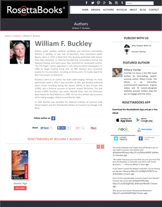 Search... 
HOME EBOOKS AUTHORS IN FOCUS ABOUT BLOG CONTACT 
Authors 
William F. Buckley 
Home » Authors » William 
F. 
Buckley 
William 
F. 
Buckley 
Author, 
public 
speaker, 
poli2cal 
candidate 
and 
television 
personality, 
William 
F. 
Buckley, 
Jr. 
was 
one 
of 
America’s 
most 
prominent 
public 
figures. 
Born 
in 
1925 
in 
New 
York 
City, 
Buckley 
graduated 
with 
honors 
from 
Yale 
University. 
In 
1955 
he 
founded 
the 
conserva2ve 
journal 
The 
Na2onal 
Review, 
and 
seven 
years 
later 
launched 
his 
syndicated 
column, 
“On 
The 
Right,” 
which 
appeared 
in 
over 
three-­‐hundred 
newspapers. 
In 
1968 
he 
began 
hos2ng 
Firing 
Line 
on 
PBS. 
Buckley 
won 
numerous 
awards 
for 
his 
journalism, 
including 
an 
Emmy 
and 
a 
TV 
Guide 
award 
for 
best 
interviewer 
on 
television. 
Buckley’s 
work 
as 
an 
author 
has 
been 
wide-­‐ranging. 
Perhaps 
his 
most 
well-­‐known 
work 
is 
1951’s 
God 
and 
Man 
at 
Yale, 
but 
Buckley 
authored 
other 
novels 
including 
Saving 
the 
Queen 
(1976), 
A 
Very 
Private 
Plot 
(1994), 
and 
a 
fic2onal 
account 
of 
Senator 
Joseph 
McCarthy, 
The 
Red 
Hunter 
(1999). 
Buckley’s 
spy 
novel, 
Stained 
Glass, 
won 
the 
American 
Book 
Award 
for 
Best 
Mystery 
in 
1980. 
He 
has 
also 
wriben 
two 
accounts 
of 
his 
sailing 
voyages, 
Airborne 
and 
Atlan2c 
High. 
In 
1992 
Buckley 
was 
awarded 
the 
Na2onal 
Ins2tute 
of 
Sciences 
Gold 
Medal 
Award 
and 
the 
Presiden2al 
Medal 
of 
Freedom 
by 
George 
H.W. 
Bush. 
Follow 
author 
on: 
Share: TTweeeett 1 LLiikkee 0 0 
ROSETTABOOKS 
BY 
WILLIAM 
F. 
BUCKLEY 
PUBLISH 
WITH 
US 
FEATURED 
AUTHOR 
Hillary Carlip 
Find 
Me 
I’m 
Yours 
is 
the 
fidh 
book 
wriben 
by 
best-­‐selling, 
award-­‐ 
winning 
author 
Hillary 
Carlip. 
The 
eBook 
is 
an 
interac2ve 
entertainment 
experience, 
original 
videos 
and 
33 
custom-­‐designed 
websites 
provide 
endless 
ways 
for 
you 
to 
engage 
with 
the 
story… 
ROSETTABOOKS 
APP 
Download 
the 
RoseEaBooks 
App 
and 
get 
a 
free 
eBook 
FACEBOOK 
FEED 
Atlan2c 
High 
READ 
MORE 
Why 
Publish 
With 
Us 
Success 
Stories 
LATEST 
TWEETS 
The 
perfect 
#quotes 
and 
insight 
that 
will 
#Inspire 
you 
on 
your 
path 
to 
success. 
Get 
started 
now! 
@StephenRCovey 
hbp://t.co/XAzyrvRADF 
@kobo 
21 
minutes 
ago 
“No 
maber 
how 
busy 
you 
may 
think 
you 
are, 
you 
must 
find 
2me 
for 
#reading, 
or 
surrender 
yourself 
to 
self-­‐chosen 
ignorance.” 
— 
Confucius 
about 
1 
hour 
ago 
If 
you 
haven't 
joined 
the 
#ebook 
revolu2on, 
you're 
missing 
out 
big 
2me. 
#keepup 
hbp://t.co/d6gTu3VWT2 
(via 
@Techlifer) 
2 
hours 
ago 
Don't 
let 
the 
unpredictable 
economy 
impact 
your 
#career! 
Discover 
the 
secret 
with 
@StephenRCovey. 
hbp://t.co/6c01glhGbz 
@AmazonKindle 
3 
hours 
ago 
Why 
do 
you 
love 
books? 
#lovetoread 
#booklover 
hbp://t.co/eeWvWTCbjb 
4 
hours 
ago 
 
