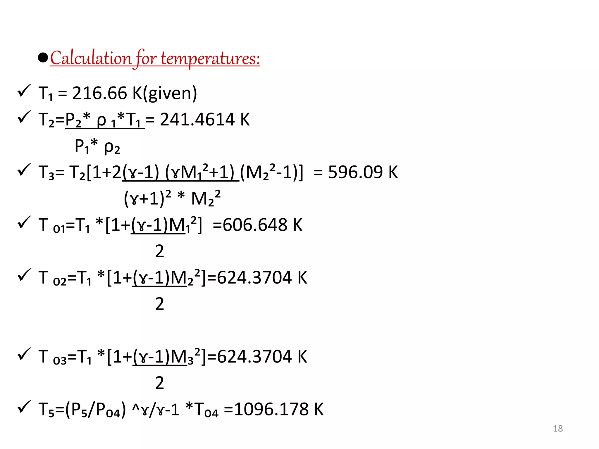●Calculation for temperatures:
 T₁ = 216.66 K(given)
 T₂=P₂* ρ ₁*T₁ = 241.4614 K
P₁* ρ₂
 T₃= T₂[1+2(ɤ-1) (ɤM₁²+1) (M₂²-1)] = 596.09 K
(ɤ+1)² * M₂²
 T ₀₁=T₁ *[1+(ɤ-1)M₁²] =606.648 K
2
 T ₀₂=T₁ *[1+(ɤ-1)M₂²]=624.3704 K
2
 T ₀₃=T₁ *[1+(ɤ-1)M₃²]=624.3704 K
2
 T₅=(P₅/P₀₄) ^ɤ/ɤ-1 *T₀₄ =1096.178 K
18
 