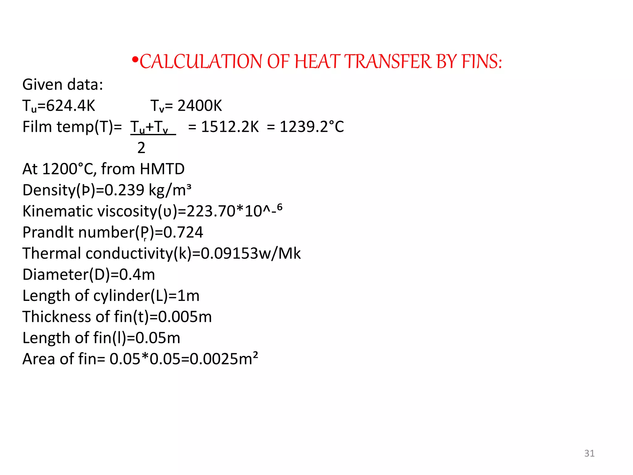 •CALCULATION OF HEAT TRANSFER BY FINS:
Given data:
Tᵤ=624.4K Tᵥ= 2400K
Film temp(T)= Tᵤ+Tᵥ = 1512.2K = 1239.2°C
2
At 1200°C, from HMTD
Density(Þ)=0.239 kg/mᶟ
Kinematic viscosity(ʋ)=223.70*10^-⁶
Prandlt number(P᷊)=0.724
Thermal conductivity(k)=0.09153w/Mk
Diameter(D)=0.4m
Length of cylinder(L)=1m
Thickness of fin(t)=0.005m
Length of fin(l)=0.05m
Area of fin= 0.05*0.05=0.0025m²
31
 