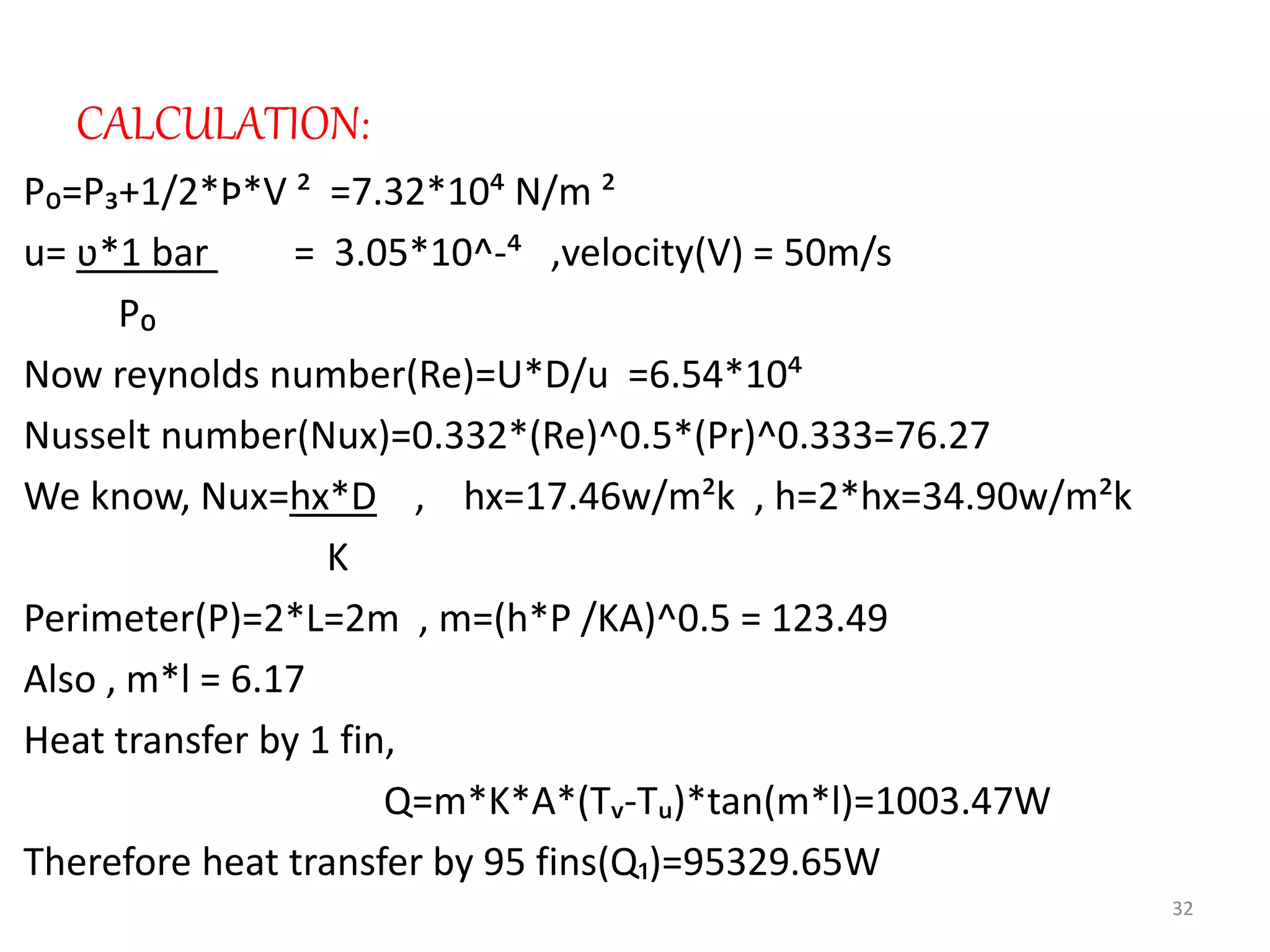 CALCULATION:
P₀=P₃+1/2*Þ*V ² =7.32*10⁴ N/m ²
u= ʋ*1 bar = 3.05*10^-⁴ ,velocity(V) = 50m/s
P₀
Now reynolds number(Re)=U*D/u =6.54*10⁴
Nusselt number(Nux)=0.332*(Re)^0.5*(Pr)^0.333=76.27
We know, Nux=hx*D , hx=17.46w/m²k , h=2*hx=34.90w/m²k
K
Perimeter(P)=2*L=2m , m=(h*P /KA)^0.5 = 123.49
Also , m*l = 6.17
Heat transfer by 1 fin,
Q=m*K*A*(Tᵥ-Tᵤ)*tan(m*l)=1003.47W
Therefore heat transfer by 95 fins(Q₁)=95329.65W
32
 