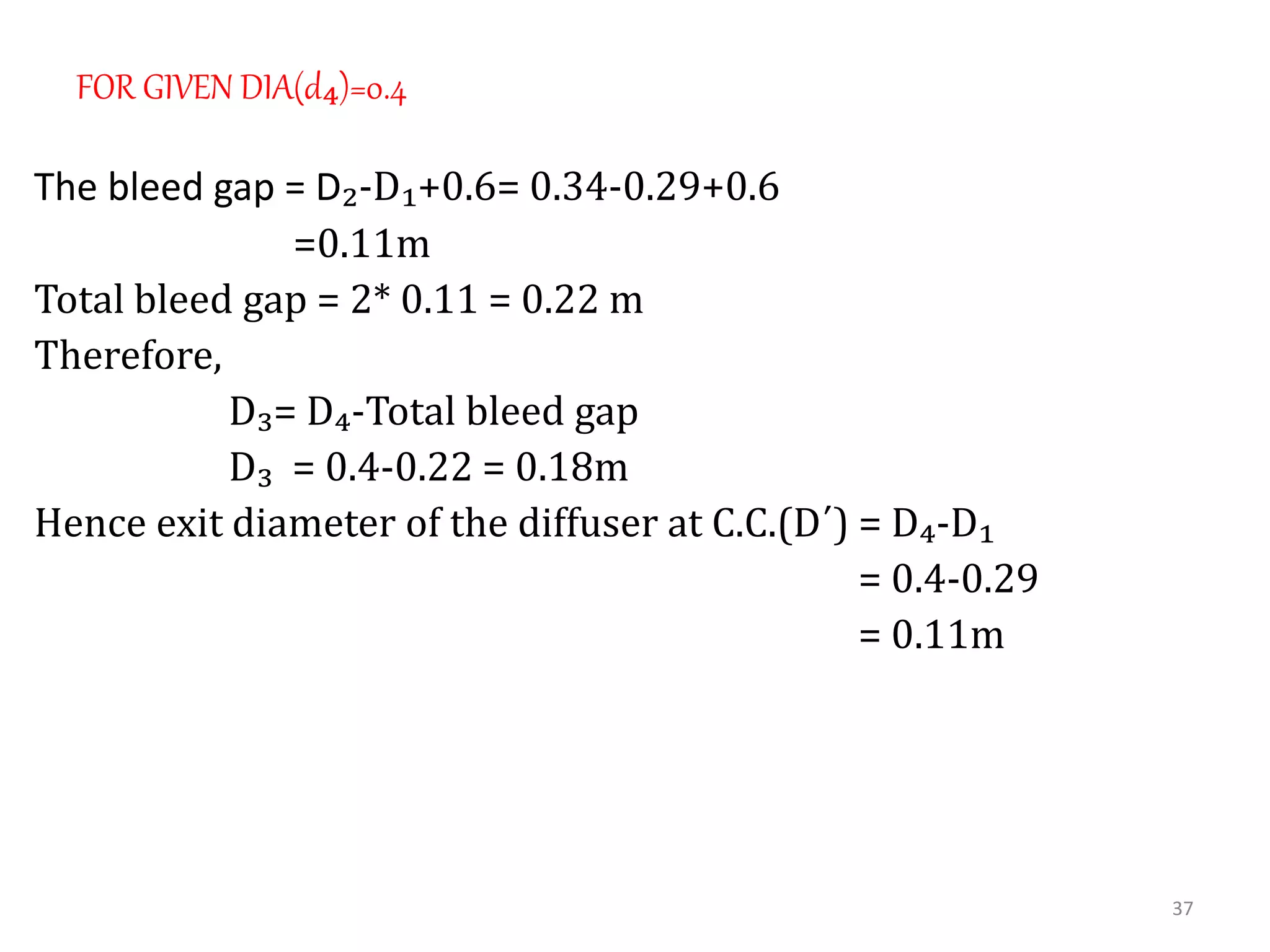 FOR GIVEN DIA(d₄)=0.4
The bleed gap = D₂-D₁+0.6= 0.34-0.29+0.6
=0.11m
Total bleed gap = 2* 0.11 = 0.22 m
Therefore,
D₃= D₄-Total bleed gap
D₃ = 0.4-0.22 = 0.18m
Hence exit diameter of the diffuser at C.C.(D´) = D₄-D₁
= 0.4-0.29
= 0.11m
37
 