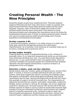 Creating Personal Wealth - The
Nine Principles
Successful people usually have exceptional skills. They plan properly,
organize efficiently and work long, hard hours in order to succeed. One
would assume that they would create personal wealth with the same
diligence. However, many of them fail to apply their minds to their
personal wealth with the same enthusiasm. They adhere to sound
business principles when managing their businesses, but do not follow the
fundamental principles when it comes to creating personal wealth. Anyone
who wants to create personal wealth should manage their finances
according to the following nine principles:
Develop a purpose in life
A conscious life purpose, whether it is to make money or to reach any
other goal, steers the management process from planning to
implementation. As in business, to be conscious of a purpose helps you to
lay down a strategy and to persevere with it.
Develop positive thoughts
Creating wealth by means of purposeful planning is not a shortcut to
overnight riches. It is a long-term process during which you will encounter
many obstacles that block your way. You could allow these obstacles to
destroy you, or you could transform them into opportunities. There are
numerous examples of successful people who transformed their greatest
obstacles into their highest achievements. A positive mindset is a
prerequisite if this is to happen.
Determine a mission, goals and clear objectives
Decide exactly what your mission, goals and objectives are, and put them
down in writing. A mission is a broad statement of what you want to
achieve, while goals support the mission, providing the strategic routes
that lead to its realization. While these goals are general, they should
nevertheless also be clear, because the objectives are derived from them.
One example of a goal is to retire financially free. The characteristics of
objectives are that they are specific, achievable, measurable, simple and
flexible, and are set down in writing. For example, one of your objectives
could be to increase your net asset value by 10% by the end of the year.
Another could be to create a source of passive income that would be large
enough to fund your retirement so that you could maintain your present
style of living after retirement at 65. Construct a plan to reach your
financial goals and objectives. Divide the plan into short, medium and
long-term goals / objectives and then execute your plans patiently.
 