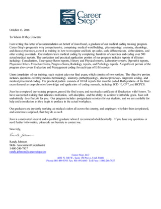 October 13, 2016
To Whom It May Concern:
I am writing this letter of recommendation on behalf of Joan Hazel, a graduate of our medical coding training program.
Career Step’s program is very comprehensive, comprising medical word building, pharmacology, anatomy, physiology,
and disease processes,as well as training in how to recognize and look up codes, code differentiation, abbreviations, and
other coding essentials. Our students learn medical coding by completing hundreds of exercises and coding over 500
actual medical reports. The curriculum and practical application portion of our program includes reports of all types
including: Consultations, Emergency Room reports, History and Physical reports, Laboratory reports, Operative reports,
Physician Orders,Procedure Notes,Progress Notes,Radiology reports, and Pathology reports. A significant portion of the
program also covers Evaluation and Management coding for each type of E/M service.
Upon completion of our training, each student takes our final exam, which consists of two portions. The objective portion
includes questions covering medical terminology, anatomy, pathophysiology, disease processes,diagnostic coding, and
medical procedural coding. The practical portion consists of 10 full reports that must be coded. Both portions of the final
exam demand a comprehensive knowledge and application of coding manuals, including ICD-10, CPT,and HCPCS.
Joan has completed our training program, passed the final exam, and received a certificate of Graduation with Honors. To
have succeeded in doing that indicates motivation, self-discipline, and the ability to achieve worthwhile goals. Joan will
undoubtedly do a fine job for you. Our program includes postgraduate services for our students, and we are available for
help and consultation as they begin to produce in the actual workplace.
Our graduates are presently working as medical coders all across the country, and employers who hire them are pleased,
and sometimes surprised, that they do so well.
Joan is a motivated student and a qualified graduate whom I recommend wholeheartedly. If you have any questions or
need further information, please do not hesitate to contact me.
Sincerely,
Randy Johnson
Skills Assessment Coordinator
1-800-246-7837
randy.johnson@careerstep.com
Career Step, LLC
4692 N. 300 W., Suite 150 Provo, Utah 84606
Phone: 801-489-9393 Fax: 801-491-6645 Toll Free: 1-800-246-7837
 