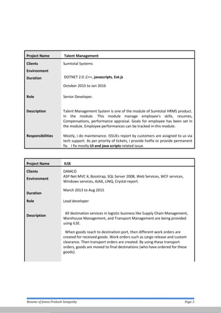 Project Name Talent Management
Clients Sumtotal Systems
Environment
Duration DOTNET 2.0 ,C++, javascripts, Ext.js
October 2015 to Jan 2016
Role Senior Developer.
Description Talent Management System is one of the module of Sumtotal HRMS product.
In the module. This module manage employee's skills, resumes,
Compensations, performance appraisal. Goals for employee has been set in
the module. Employee performances can be tracked in this module.
Responsibilities Mostly, i do maintenance. ISSUEs report by customers are assigned to us via
tech support. As per priority of tickets, i provide hotfix or provide permanent
fix. I fix mostly UI and java scripts related issue.
Project Name ILSE
Clients DAMCO
Environment
Duration
ASP.Net MVC 4, Boostrap, SQL Server 2008, Web Services, WCF services,
Windows services, AJAX, LINQ, Crystal report.
March 2013 to Aug 2015
Role Lead developer
Description
All destination services in logistic business like Supply Chain Management,
Warehouse Management, and Transport Management are being provided
using ILSE.
When goods reach to destination port, then different work orders are
created for received goods. Work orders such as cargo release and custom
clearance. Then transport orders are created. By using these transport
orders, goods are moved to final destinations (who have ordered for these
goods).
Resume of Jnana Prakash Satapathy Page 3
 