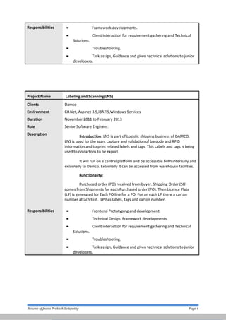 Responsibilities • Framework developments.
• Client interaction for requirement gathering and Technical
Solutions.
• Troubleshooting.
• Task assign, Guidance and given technical solutions to junior
developers.
Project Name Labeling and Scanning(LNS)
Clients Damco
Environment
Duration
C#.Net, Asp.net 3.5,IBATIS,Windows Services
November 2011 to February 2013
Role Senior Software Engineer.
Description
Introduction: LNS is part of Logistic shipping business of DAMCO.
LNS is used for the scan, capture and validation of barcode and RFID
information and to print related labels and tags. This Labels and tags is being
used to on cartons to be export.
It will run on a central platform and be accessible both internally and
externally to Damco. Externally it can be accessed from warehouse facilities.
Functionality:
Purchased order (PO) received from buyer. Shipping Order (SO)
comes from Shipments for each Purchased order (PO). Then Licence Plate
(LP) is generated for Each PO line for a PO. For an each LP there a carton
number attach to it. LP has labels, tags and carton number.
Responsibilities • Frontend Prototyping and development.
• Technical Design. Framework developments.
• Client interaction for requirement gathering and Technical
Solutions.
• Troubleshooting.
• Task assign, Guidance and given technical solutions to junior
developers.
Resume of Jnana Prakash Satapathy Page 4
 