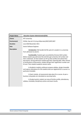 Project Name Education System Administration(ESA)
Clients KIIT University
Environment
Duration
C#.Net, Asp.net 3.5,Linq,nHibernate,WSCF,MVP,WCF
June 2010 November 2011
Role Senior Software Engineer.
Description
Introduction: ESA handle full life cycle of a student in a university
from admission to alumni.
Functionality: Students get counselled by Entrance Roll number.
Before student pay admission fee and then get university roll number and
their credentials. So that student can fill up their profile and submit their
documents. During admission students get their reporting date. After all kind
of verifications of documents, student will get their registration number and
ID card. Then student academic session starts.
In Academic module, professors prepare syllabus, design timetable
and capture attendance for the students who are registered for a course in a
particular timetable.
In Exam module, all assessments take place for a course. As per a
business rule grades are calculated on securing marks.
In Student portal, student can view of his/her profile, attendances,
syllabus, timetable, disciplinary actions and exam results.
Resume of Jnana Prakash Satapathy Page 5
 
