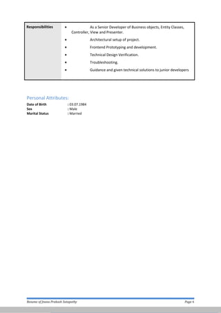Responsibilities • As a Senior Developer of Business objects, Entity Classes,
Controller, View and Presenter.
• Architectural setup of project.
• Frontend Prototyping and development.
• Technical Design Verification.
• Troubleshooting.
• Guidance and given technical solutions to junior developers
Personal Attributes:
Date of Birth : 03.07.1984
Sex : Male
Marital Status : Married
Resume of Jnana Prakash Satapathy Page 6
 