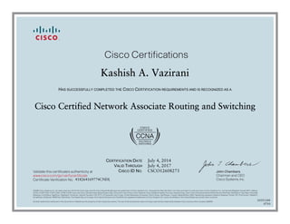 John Chambers
Chairman and CEO
Cisco Systems, Inc.
Cisco Certifications
Validate this certificate’s authenticity at
Certificate Verification No.
www.cisco.com/go/verifycertificate
©2006 Cisco Systems, Inc. All rights reserved. CCVP, the Cisco logo, and the Cisco Square Bridge logo are trademarks of Cisco Systems, Inc.; Changing the Way We Work, Live, Play, and Learn is a service mark of Cisco Systems, Inc.; and Access Registrar, Aironet, BPX, Catalyst,
CCDA, CCDP, CCIE, CCIP, CCNA, CCNP, CCSP, Cisco, the Cisco Certified Internetwork Expert logo, Cisco IOS, Cisco Press, Cisco Systems, Cisco Systems Capital, the Cisco Systems logo, Cisco Unity, Enterprise/Solver, EtherChannel, EtherFast, EtherSwitch, Fast Step, Follow Me
Browsing, FormShare, GigaDrive, GigaStack, HomeLink, Internet Quotient, IOS, IP/TV, iQ Expertise, the iQ logo, iQ Net Readiness Scorecard, iQuick Study, LightStream, Linksys, MeetingPlace, MGX, Networking Academy, Network Registrar, Packet, PIX, ProConnect, RateMUX,
ScriptShare, SlideCast, SMARTnet, StackWise, The Fastest Way to Increase Your Internet Quotient, and TransPath are registered trademarks of Cisco Systems, Inc. and/or its affiliates in the United States and certain other countries.
All other trademarks mentioned in this document or Website are the property of their respective owners. The use of the word partner does not imply a partnership relationship between Cisco and any other company. (0609R)
Kashish A. Vazirani
HAS SUCCESSFULLY COMPLETED THE CISCO CERTIFICATION REQUIREMENTS AND IS RECOGNIZED AS A
Cisco Certified Network Associate Routing and Switching
CERTIFICATION DATE
VALID THROUGH
CISCO ID NO.
July 4, 2014
July 4, 2017
CSCO12608273
418264169774CNDL
10351104
0710
 